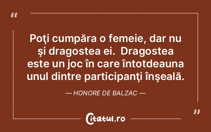 Poţi cumpăra o femeie, dar nu şi dragostea ei.  Dragostea este un joc în care întotdeauna unul dintre participanţi înşeală. Honore de Balzac