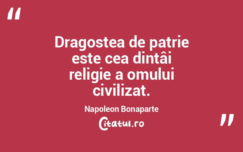  Dragostea de patrie este cea dintâi religie a omului civilizat. Napoleon Bonaparte

