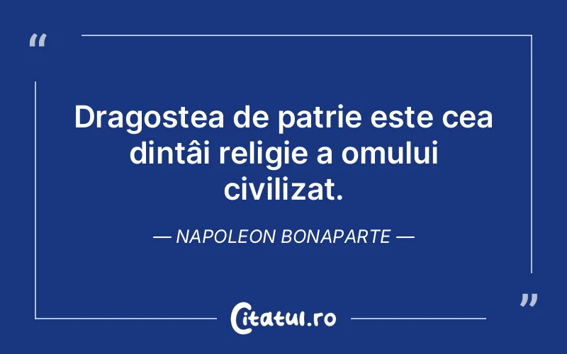 Dragostea de patrie este cea dintâi religie a omului civilizat. Napoleon Bonaparte