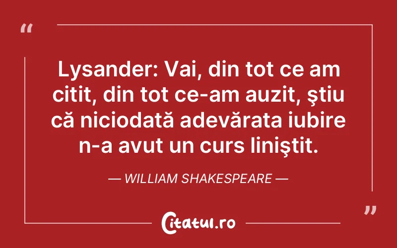Lysander: Vai, din tot ce am citit, din tot ce-am auzit, ştiu că niciodată adevărata iubire n-a avut un curs liniştit. William Shakespeare