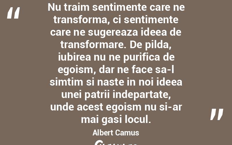 Nu traim sentimente care ne transforma, ci sentimente care ne sugereaza ideea de transformare. De pilda, iubirea nu ne purifica de egoism, dar ne face sa-l simtim si naste in noi ideea unei patrii indepartate, unde acest egoism nu si-ar mai gasi locul. Albert Camus
