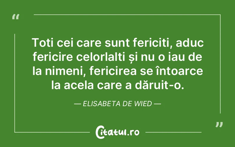 Toți cei care sunt fericiți, aduc fericire celorlalți și nu o iau de la nimeni, fericirea se întoarce la acela care a dăruit-o. Elisabeta de Wied