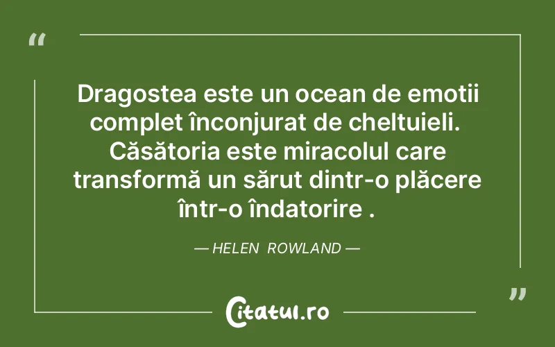 Dragostea este un ocean de emoții complet înconjurat de cheltuieli.  Căsătoria este miracolul care transformă un sărut dintr-o plăcere într-o îndatorire . Helen  Rowland