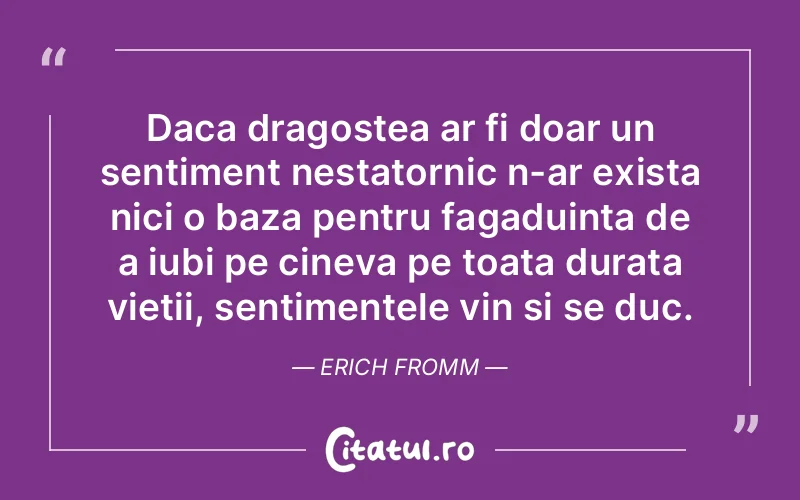 Daca dragostea ar fi doar un sentiment nestatornic n-ar exista nici o baza pentru fagaduinta de a iubi pe cineva pe toata durata vietii, sentimentele vin si se duc. Erich Fromm