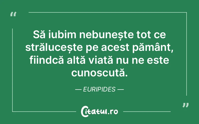 Să iubim nebunește tot ce strălucește pe acest pământ, fiindcă altă viață nu ne este cunoscută. Euripides