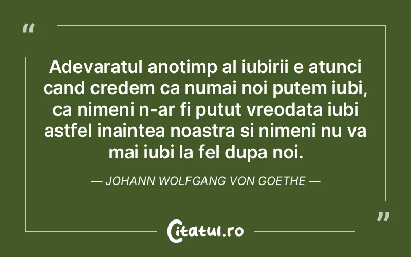 Adevaratul anotimp al iubirii e atunci cand credem ca numai noi putem iubi, ca nimeni n-ar fi putut vreodata iubi astfel inaintea noastra si nimeni nu va mai iubi la fel dupa noi. Johann Wolfgang von Goethe