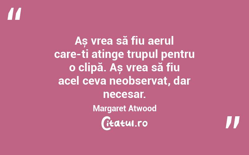 Aș vrea să fiu aerul care-ți atinge trupul pentru o clipă. Aș vrea să fiu acel ceva neobservat, dar necesar. Margaret Atwood
