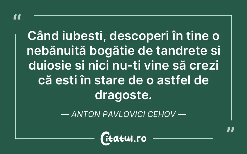 Când iubești, descoperi în tine o nebănuită bogăție de tandrețe și duioșie și nici nu-ți vine să crezi că ești în stare de o astfel de dragoste. Anton Pavlovici Cehov