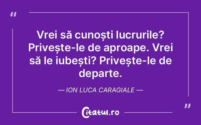 Vrei să cunoști lucrurile? Privește-le de aproape. Vrei să le iubești? Privește-le de departe. Ion Luca Caragiale