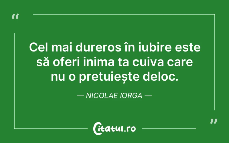 Cel mai dureros în iubire este să oferi inima ta cuiva care nu o prețuiește deloc. Nicolae Iorga