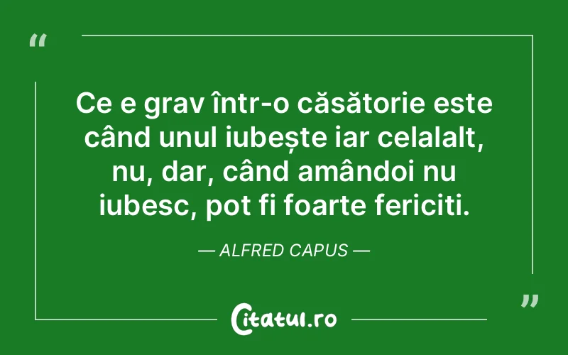 Ce e grav într-o căsătorie este când unul iubește iar celalalt, nu, dar, când amândoi nu iubesc, pot fi foarte fericiți. Alfred Capus