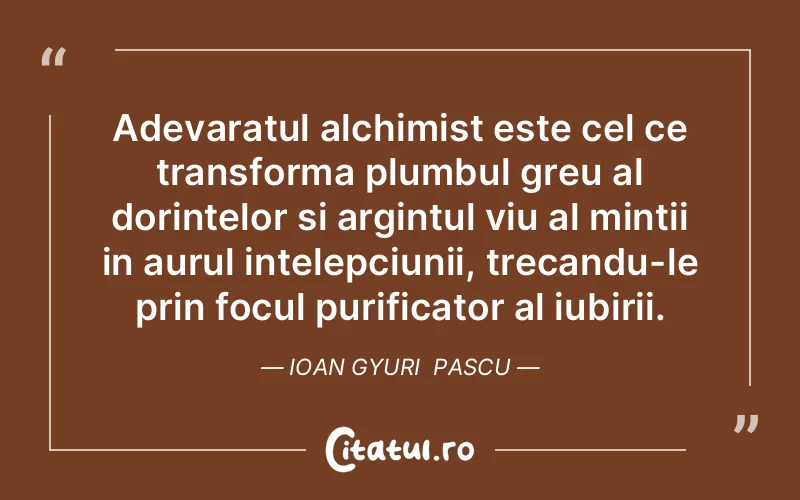 Adevaratul alchimist este cel ce transforma plumbul greu al dorintelor si argintul viu al mintii in aurul intelepciunii, trecandu-le prin focul purificator al iubirii. Ioan Gyuri  Pascu