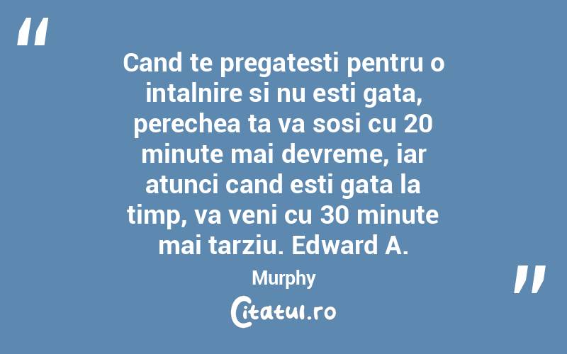 Cand te pregatesti pentru o intalnire si nu esti gata, perechea ta va sosi cu 20 minute mai devreme, iar atunci cand esti gata la timp, va veni cu 30 minute mai tarziu. Edward A. Murphy
