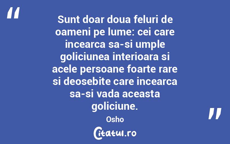 Sunt doar doua feluri de oameni pe lume: cei care incearca sa-si umple goliciunea interioara si acele persoane foarte rare si deosebite care incearca sa-si vada aceasta goliciune. Osho
