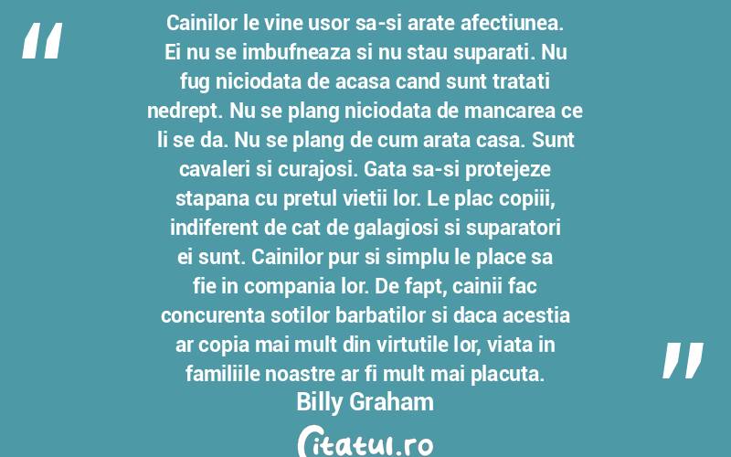 Cainilor le vine usor sa-si arate afectiunea. Ei nu se imbufneaza si nu stau suparati. Nu fug niciodata de acasa cand sunt tratati nedrept. Nu se plang niciodata de mancarea ce li se da. Nu se plang de cum arata casa. Sunt cavaleri si curajosi. Gata sa-si protejeze stapana cu pretul vietii lor. Le plac copiii, indiferent de cat de galagiosi si suparatori ei sunt. Cainilor pur si simplu le place sa fie in compania lor. De fapt, cainii fac concurenta sotilor barbatilor si daca acestia ar copia mai mult din virtutile lor, viata in familiile noastre ar fi mult mai placuta. Billy Graham