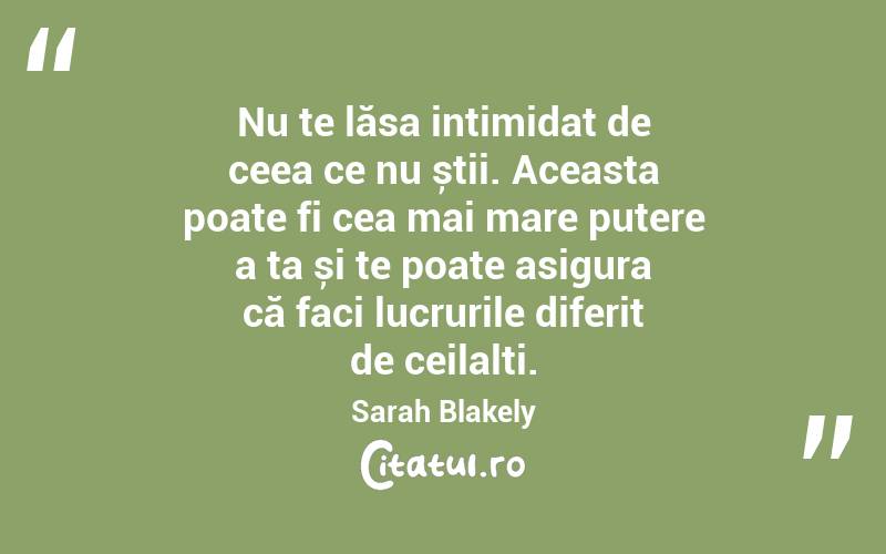 Nu te lăsa intimidat de ceea ce nu știi. Aceasta poate fi cea mai mare putere a ta și te poate asigura că faci lucrurile diferit de ceilalți. Sarah Blakely