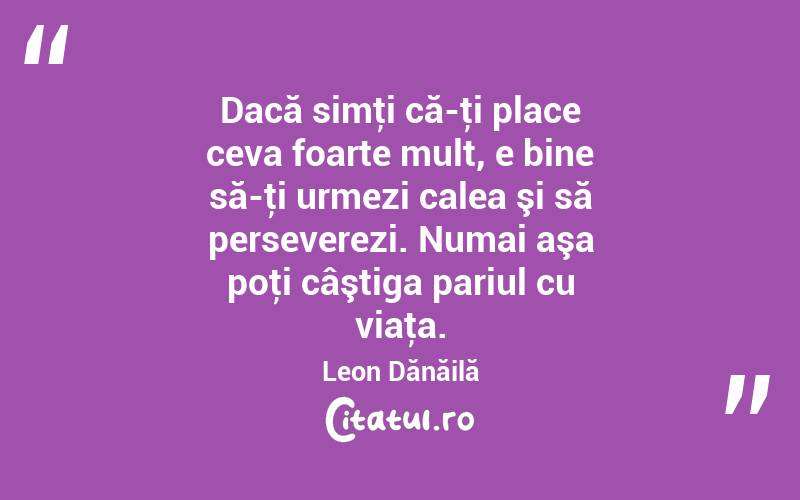 Dacă simţi că-ţi place ceva foarte mult, e bine să-ţi urmezi calea şi să perseverezi. Numai aşa poţi câştiga pariul cu viaţa. Leon Dănăilă