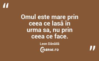 Omul este mare prin ceea ce lasă în urma sa, nu prin ceea ce face. Leon Dănăilă...