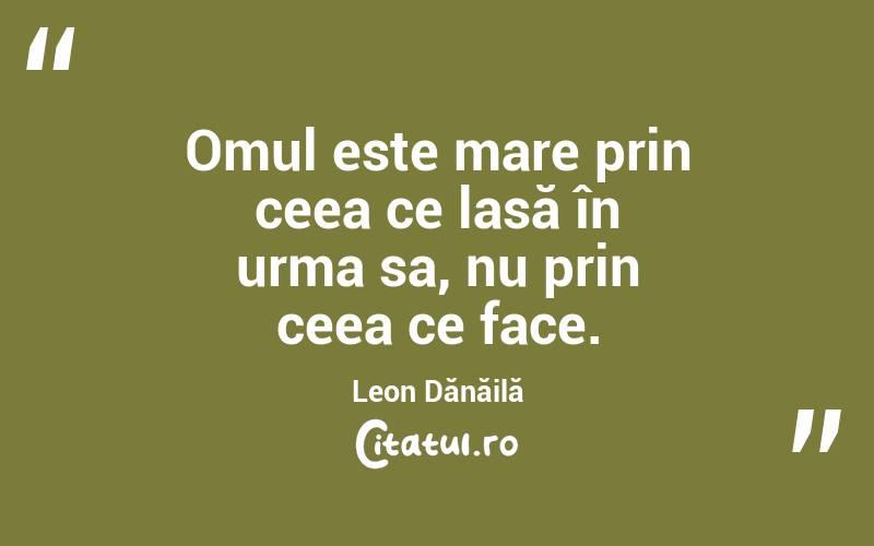 Omul este mare prin ceea ce lasă în urma sa, nu prin ceea ce face. Leon Dănăilă

