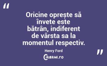 Oricine oprește să învețe este bătrân, indiferent de vârsta sa la momentul respectiv. Henry Ford...