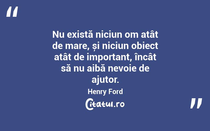 Nu există niciun om atât de mare, și niciun obiect atât de important, încât să nu aibă nevoie de ajutor. Henry Ford