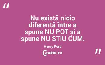 Nu există nicio diferență între a spune NU POT și a spune NU STIU CUM. Henry Ford...