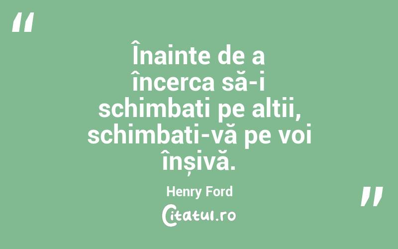 Înainte de a încerca să-i schimbați pe alții, schimbați-vă pe voi înșivă. Henry Ford
