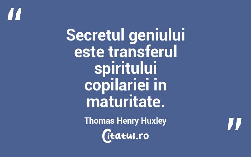 Secretul geniului este transferul spiritului copilariei in maturitate. Thomas Henry Huxley