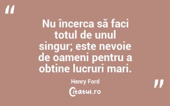 Nu încerca să faci totul de unul singur; este nevoie de oameni pentru a obține lucruri mari. Henry Ford...