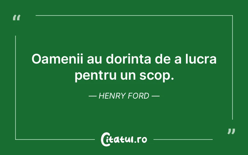 Oamenii au dorința de a lucra pentru un scop. Henry Ford