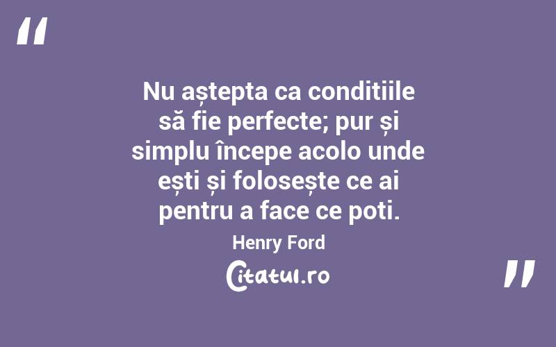 Nu aștepta ca condițiile să fie perfecte; pur și simplu începe acolo unde ești și folosește ce ai pentru a face ce poți. Henry Ford
