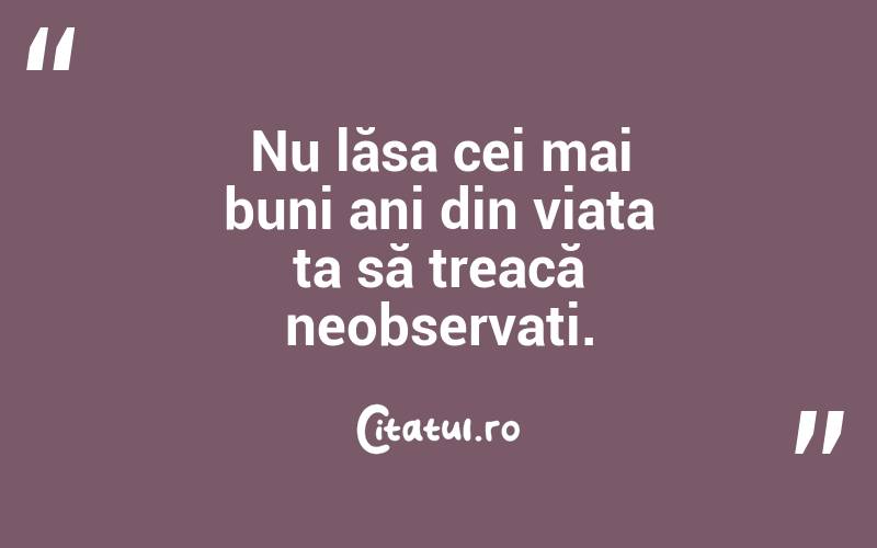 Nu lăsa cei mai buni ani din viața ta să treacă neobservați. 
