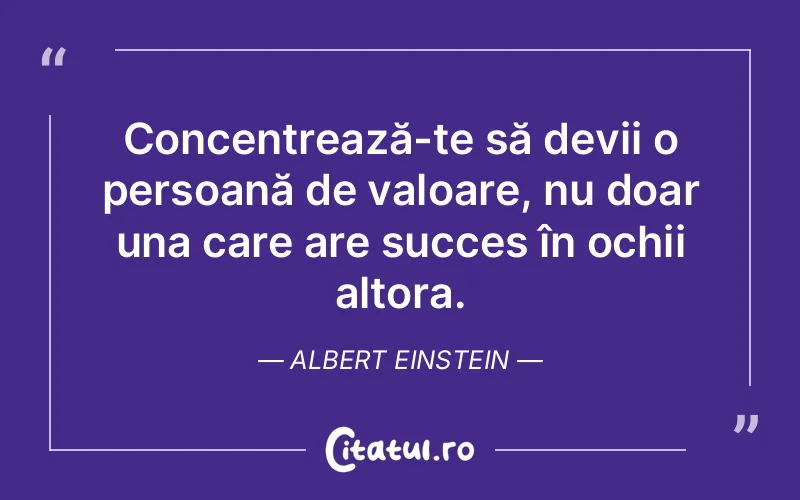 Concentrează-te să devii o persoană de valoare, nu doar una care are succes în ochii altora. Albert Einstein