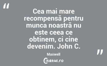 Cea mai mare recompensă pentru munca noastră nu este ceea ce obținem, ci cine devenim. John C. Maxwell...
