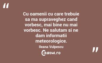 Cu oamenii cu care trebuie sa ma supraveghez cand vorbesc, mai bine nu mai vorbesc. Ne salutam si ne dam informatii meteorologice. Ileana Vulpescu...