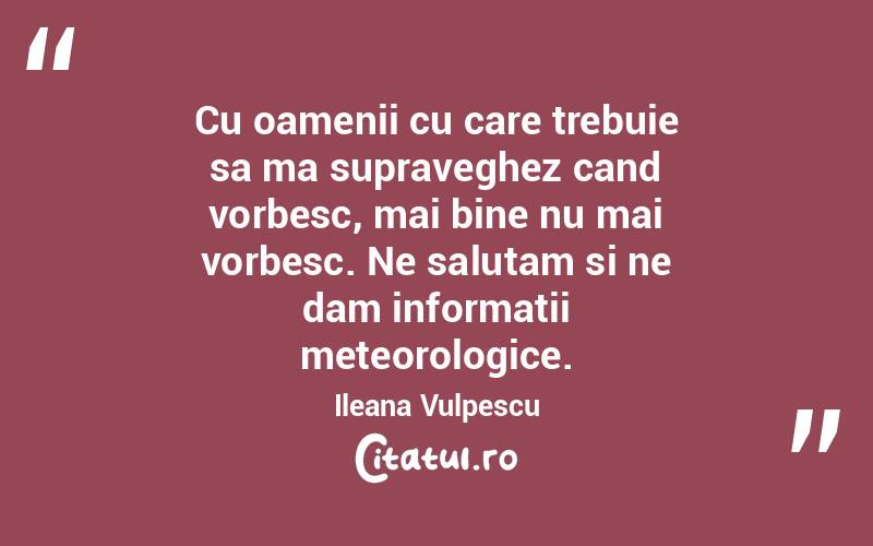 Cu oamenii cu care trebuie sa ma supraveghez cand vorbesc, mai bine nu mai vorbesc. Ne salutam si ne dam informatii meteorologice. Ileana Vulpescu