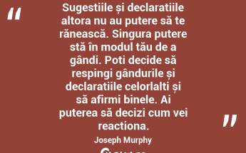 Sugestiile și declarațiile altora nu au putere să te rănească. Singura putere stă în modul tău de a gândi. Poți decide să respingi gândurile și declarațiile celorlalți și să afirmi binele. Ai puterea să decizi cum vei reacționa. Joseph Murphy...