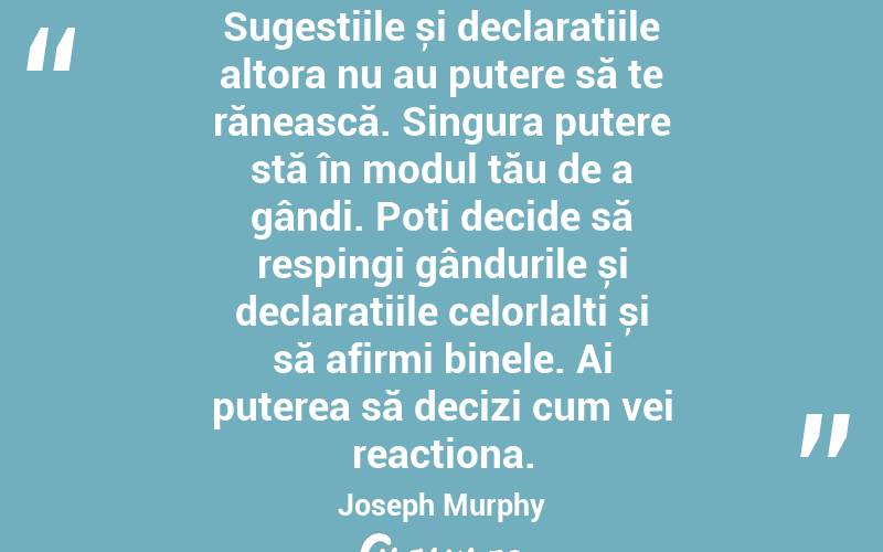 Sugestiile și declarațiile altora nu au putere să te rănească. Singura putere stă în modul tău de a gândi. Poți decide să respingi gândurile și declarațiile celorlalți și să afirmi binele. Ai puterea să decizi cum vei reacționa. Joseph Murphy
