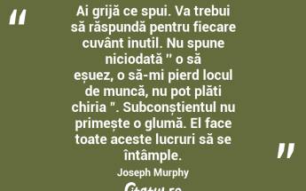 Ai grijă ce spui. Va trebui să răspundă pentru fiecare cuvânt inutil. Nu spune niciodată ′′ o să eșuez, o să-mi pierd locul de muncă, nu pot plăti chiria ". Subconștientul nu primește o glumă. El face toate aceste lucruri să se întâmple. Joseph Murphy...