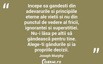 Incepe sa gandesti din adevarurile si principiile eterne ale vietii si nu din punctul de vedere al fricii, ignorantei si superstitiei. Nu-i lăsa pe alții să gândească pentru tine. Alege-ți gândurile și ia propriile decizii. Joseph Murphy...