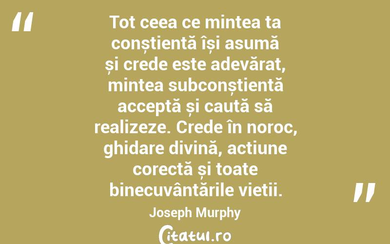 Tot ceea ce mintea ta conștientă își asumă și crede este adevărat, mintea subconștientă acceptă și caută să realizeze. Crede în noroc, ghidare divină, acțiune corectă și toate binecuvântările vieții. Joseph Murphy