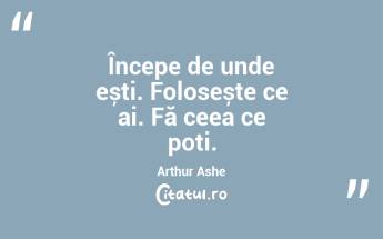 Începe de unde ești. Folosește ce ai. Fă ceea ce poți. Arthur Ashe...