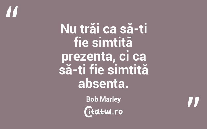 Nu trăi ca să-ți fie simțită prezența, ci ca să-ți fie simțită absența. Bob Marley