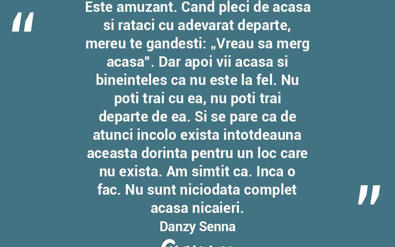 Este amuzant. Cand pleci de acasa si rataci cu adevarat departe, mereu te gandesti: „Vreau sa merg acasa”. Dar apoi vii acasa si bineinteles ca nu este la fel. Nu poti trai cu ea, nu poti trai departe de ea. Si se pare ca de atunci incolo exista intotdeauna aceasta dorinta pentru un loc care nu exista. Am simtit ca. Inca o fac. Nu sunt niciodata complet acasa nicaieri. Danzy Senna