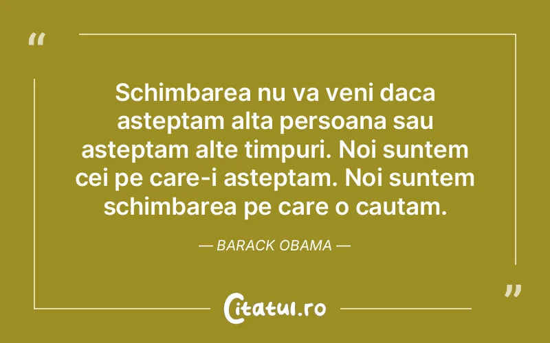 Schimbarea nu va veni daca asteptam alta persoana sau asteptam alte timpuri. Noi suntem cei pe care-i asteptam. Noi suntem schimbarea pe care o cautam. Barack Obama