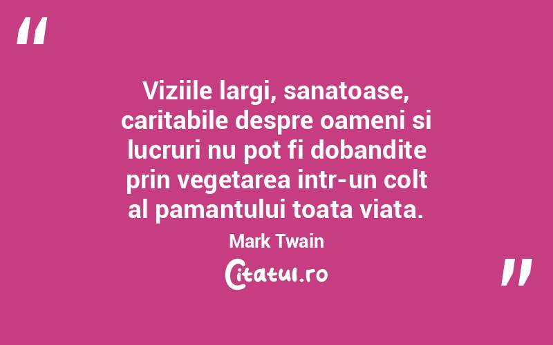 Viziile largi, sanatoase, caritabile despre oameni si lucruri nu pot fi dobandite prin vegetarea intr-un colt al pamantului toata viata. Mark Twain