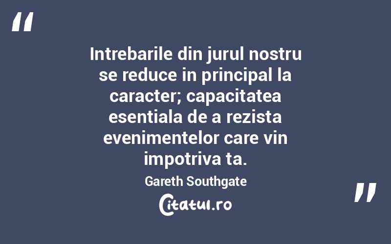 Intrebarile din jurul nostru se reduce in principal la caracter; capacitatea esentiala de a rezista evenimentelor care vin impotriva ta. Gareth Southgate
