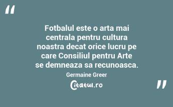 Fotbalul este o arta mai centrala pentru cultura noastra decat orice lucru pe care Consiliul pentru Arte se demneaza sa recunoasca. Germaine Greer...