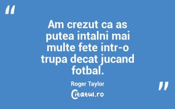 Am crezut ca as putea intalni mai multe fete intr-o trupa decat jucand fotbal. Roger Taylor...