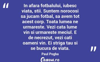 In afara fotbalului, iubesc viata, stii. Suntem norocosi sa jucam fotbal, sa avem tot acest corp. Toata lumea ne urmareste. Vezi cata lume vin si urmareste meciul. E de necrezut, vezi cati oameni vin. Ei striga tau si se bucura de viata. Paul Pogba...